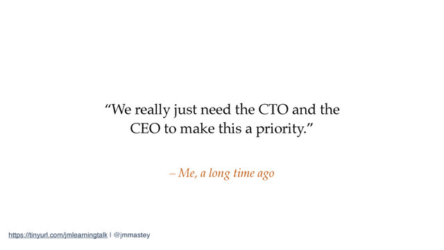 https://tinyurl.com/jmlearningtalk | @jmmastey
“We really just need the CTO and the
CEO to make this a priority.”
– Me, a long time ago

