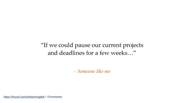 https://tinyurl.com/jmlearningtalk | @jmmastey
“If we could pause our current projects
and deadlines for a few weeks…”
– Someone like me
