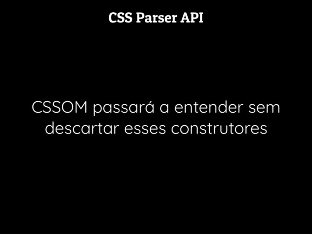 CSS Parser API
CSSOM passará a entender sem
descartar esses construtores
