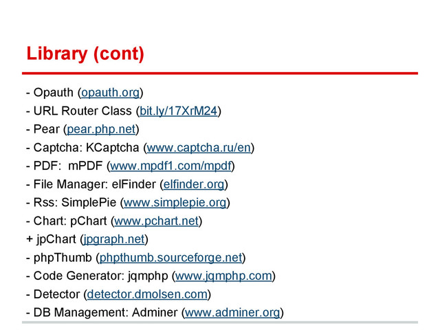 Library (cont)
- Opauth (opauth.org)
- URL Router Class (bit.ly/17XrM24)
- Pear (pear.php.net)
- Captcha: KCaptcha (www.captcha.ru/en)
- PDF: mPDF (www.mpdf1.com/mpdf)
- File Manager: elFinder (elfinder.org)
- Rss: SimplePie (www.simplepie.org)
- Chart: pChart (www.pchart.net)
+ jpChart (jpgraph.net)
- phpThumb (phpthumb.sourceforge.net)
- Code Generator: jqmphp (www.jqmphp.com)
- Detector (detector.dmolsen.com)
- DB Management: Adminer (www.adminer.org)
