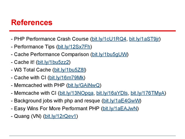 References
- PHP Performance Crash Course (bit.ly/1cU1RQ4, bit.ly/1aST9jr)
- Performance Tips (bit.ly/12Sx7Fh)
- Cache Performance Comparison (bit.ly/1bu5gUW)
- Cache it! (bit.ly/1bu5zz2)
- W3 Total Cache (bit.ly/1bu5Z8l)
- Cache with CI (bit.ly/16m79Mk)
- Memcached with PHP (bit.ly/GAiNwQ)
- Memcache with CI (bit.ly/13NOpqa, bit.ly/16aYDls, bit.ly/176TMyA)
- Background jobs with php and resque (bit.ly/1aE4GwW)
- Easy Wins For More Performant PHP (bit.ly/1aEAJwN)
- Quang (VN) (bit.ly/12rQev1)
