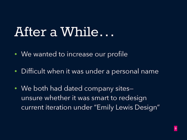 After a While…
• We wanted to increase our proﬁle
• Difﬁcult when it was under a personal name
• We both had dated company sites— 
unsure whether it was smart to redesign
current iteration under “Emily Lewis Design”
!9
