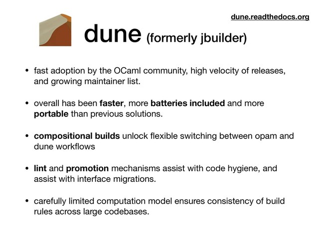 dune (formerly jbuilder)
• fast adoption by the OCaml community, high velocity of releases,
and growing maintainer list.

• overall has been faster, more batteries included and more
portable than previous solutions.

• compositional builds unlock ﬂexible switching between opam and
dune workﬂows

• lint and promotion mechanisms assist with code hygiene, and
assist with interface migrations.
• carefully limited computation model ensures consistency of build
rules across large codebases.
dune.readthedocs.org
