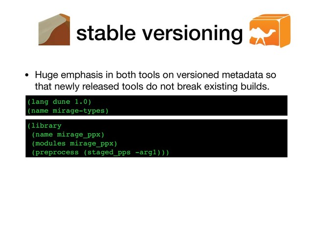 stable versioning
• Huge emphasis in both tools on versioned metadata so
that newly released tools do not break existing builds.
(lang dune 1.0)
(name mirage-types)
(library
(name mirage_ppx)
(modules mirage_ppx)
(preprocess (staged_pps -arg1)))
