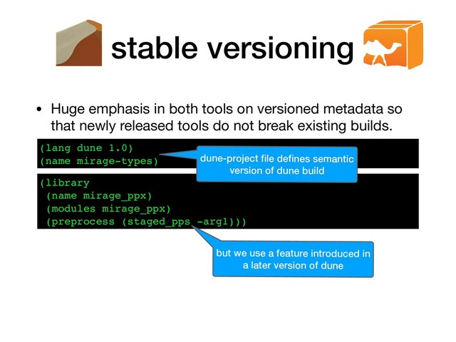 stable versioning
• Huge emphasis in both tools on versioned metadata so
that newly released tools do not break existing builds.
(lang dune 1.0)
(name mirage-types)
(library
(name mirage_ppx)
(modules mirage_ppx)
(preprocess (staged_pps -arg1)))
dune-project ﬁle deﬁnes semantic
version of dune build
but we use a feature introduced in
a later version of dune
