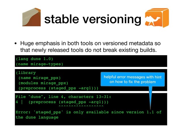 stable versioning
• Huge emphasis in both tools on versioned metadata so
that newly released tools do not break existing builds.
(lang dune 1.0)
(name mirage-types)
File "dune", line 4, characters 13-31:
4 | (preprocess (staged_pps -arg1)))
^^^^^^^^^^^^^^^^^^
Error: 'staged_pps' is only available since version 1.1 of
the dune language
(library
(name mirage_ppx)
(modules mirage_ppx)
(preprocess (staged_pps -arg1)))
helpful error messages with hint
on how to ﬁx the problem
