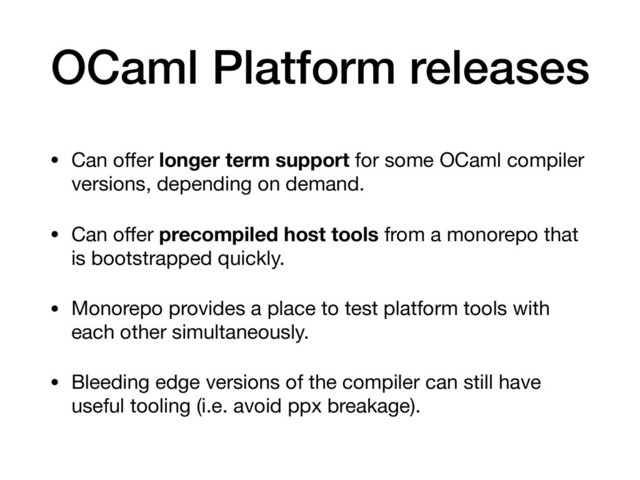 OCaml Platform releases
• Can oﬀer longer term support for some OCaml compiler
versions, depending on demand.

• Can oﬀer precompiled host tools from a monorepo that
is bootstrapped quickly.

• Monorepo provides a place to test platform tools with
each other simultaneously.

• Bleeding edge versions of the compiler can still have
useful tooling (i.e. avoid ppx breakage).

