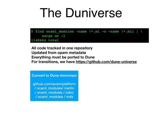 The Duniverse
Convert to Dune monorepo
github.com/avsm/platform
/ ocaml_modules/ merlin
/ ocaml_modules / odoc
/ ocaml_modules / mdx
$ find ocaml_modules -name \*.ml -o -name \*.mli | \ 
xargs wc -l 
1148464 total
All code tracked in one repository
Updated from opam metadata
Everything must be ported to Dune 
For transitions, we have https://github.com/dune-universe
