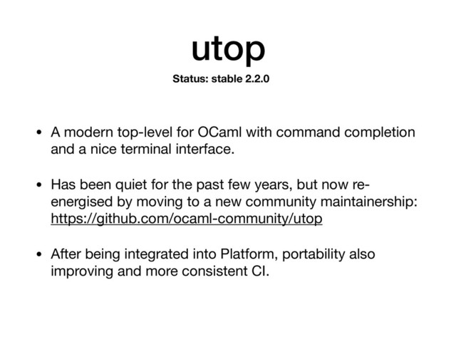 utop
• A modern top-level for OCaml with command completion
and a nice terminal interface.

• Has been quiet for the past few years, but now re-
energised by moving to a new community maintainership: 
https://github.com/ocaml-community/utop

• After being integrated into Platform, portability also
improving and more consistent CI.
Status: stable 2.2.0
