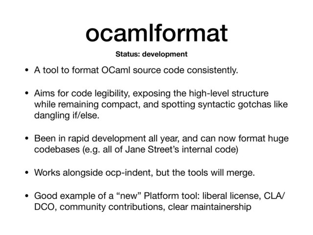 ocamlformat
• A tool to format OCaml source code consistently.

• Aims for code legibility, exposing the high-level structure
while remaining compact, and spotting syntactic gotchas like
dangling if/else.

• Been in rapid development all year, and can now format huge
codebases (e.g. all of Jane Street’s internal code)

• Works alongside ocp-indent, but the tools will merge.

• Good example of a “new” Platform tool: liberal license, CLA/
DCO, community contributions, clear maintainership
Status: development
