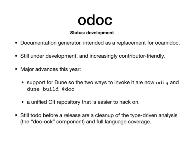 odoc
• Documentation generator, intended as a replacement for ocamldoc.

• Still under development, and increasingly contributor-friendly.

• Major advances this year:

• support for Dune so the two ways to invoke it are now odig and
dune build @doc

• a uniﬁed Git repository that is easier to hack on.

• Still todo before a release are a cleanup of the type-driven analysis
(the “doc-ock” component) and full language coverage.
Status: development
