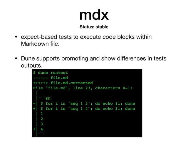 mdx
• expect-based tests to execute code blocks within
Markdown ﬁle.

• Dune supports promoting and show diﬀerences in tests
outputs.
Status: stable
$ dune runtest
------ file.md
++++++ file.md.corrected
File "file.md", line 23, characters 0-1:
|
|```sh
-| $ for i in `seq 1 3`; do echo $i; done
+| $ for i in `seq 1 4`; do echo $i; done
| 1
| 2
| 3
+| 4
|```
