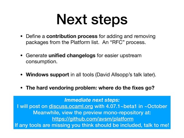 Next steps
• Deﬁne a contribution process for adding and removing
packages from the Platform list. An “RFC” process.

• Generate uniﬁed changelogs for easier upstream
consumption.

• Windows support in all tools (David Allsopp’s talk later).

• The hard vendoring problem: where do the ﬁxes go?
Immediate next steps:
I will post on discuss.ocaml.org with 4.07.1~beta1 in ~October
Meanwhile, view the preview mono-repository at: 
https://github.com/avsm/platform 
If any tools are missing you think should be included, talk to me!
