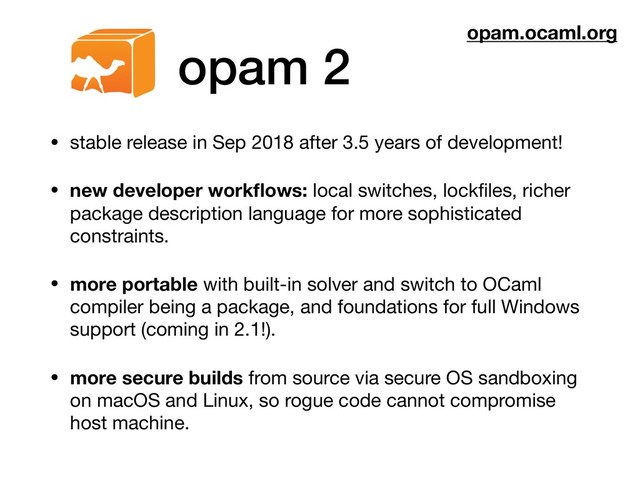 opam 2
• stable release in Sep 2018 after 3.5 years of development!

• new developer workﬂows: local switches, lockﬁles, richer
package description language for more sophisticated
constraints.

• more portable with built-in solver and switch to OCaml
compiler being a package, and foundations for full Windows
support (coming in 2.1!).

• more secure builds from source via secure OS sandboxing
on macOS and Linux, so rogue code cannot compromise
host machine.
opam.ocaml.org
