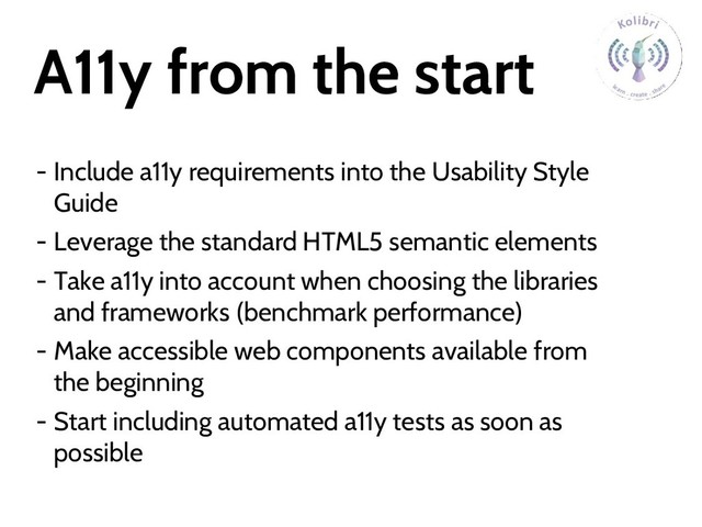 A11y from the start
- Include a11y requirements into the Usability Style
Guide
- Leverage the standard HTML5 semantic elements
- Take a11y into account when choosing the libraries
and frameworks (benchmark performance)
- Make accessible web components available from
the beginning
- Start including automated a11y tests as soon as
possible
