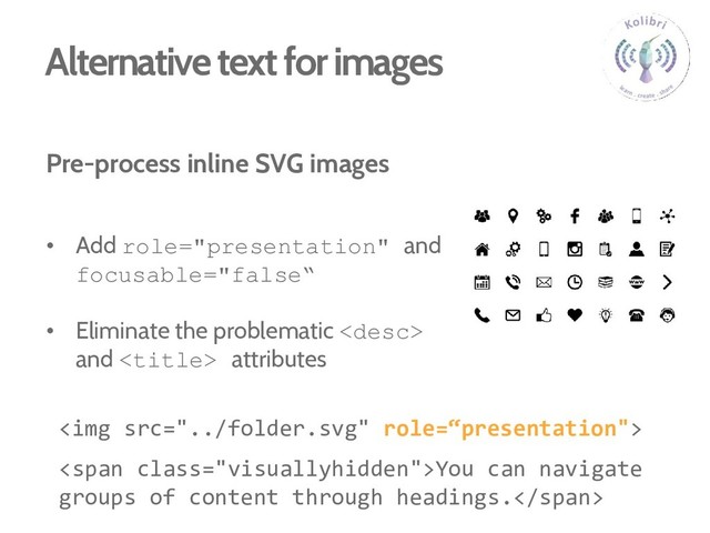 Alternative text for images
Pre-process inline SVG images
• Add role="presentation" and
focusable="false“
• Eliminate the problematic 
and  attributes
<img src="../folder.svg">
<span class="visuallyhidden">You can navigate
groups of content through headings.</span>
