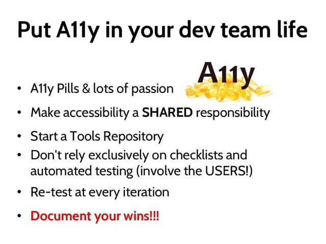 Put A11y in your dev team life
• A11y Pills & lots of passion
• Make accessibility a SHARED responsibility
• Start a Tools Repository
• Don't rely exclusively on checklists and
automated testing (involve the USERS!)
• Re-test at every iteration
• Document your wins!!!
