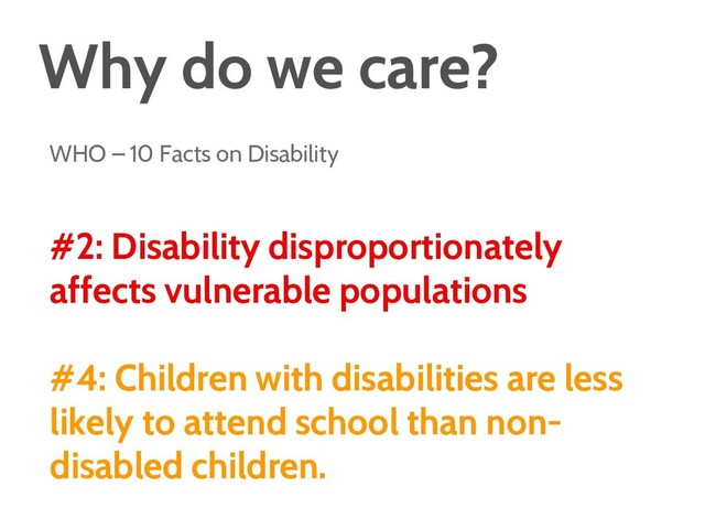 Why do we care?
WHO – 10 Facts on Disability
#2: Disability disproportionately
affects vulnerable populations
#4: Children with disabilities are less
likely to attend school than non-
disabled children.

