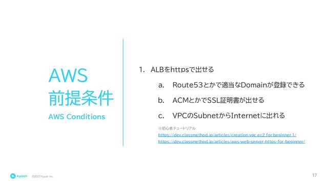 ©2023 Kyash Inc.
17
AWS
前提条件
1. ALBをhttpsで出せる
a. Route53とかで適当なDomainが登録できる
b. ACMとかでSSL証明書が出せる
c. VPCのSubnetからInternetに出れる
AWS Conditions
※初心者チュートリアル
https://dev.classmethod.jp/articles/creation_vpc_ec2_for_beginner_1/
https://dev.classmethod.jp/articles/aws-web-server-https-for-beginner/
