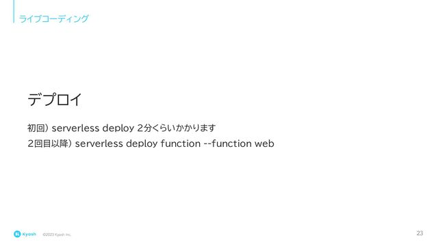 ©2023 Kyash Inc.
ライブコーディング
初回) serverless deploy 2分くらいかかります
2回目以降) serverless deploy function --function web
デプロイ
23
