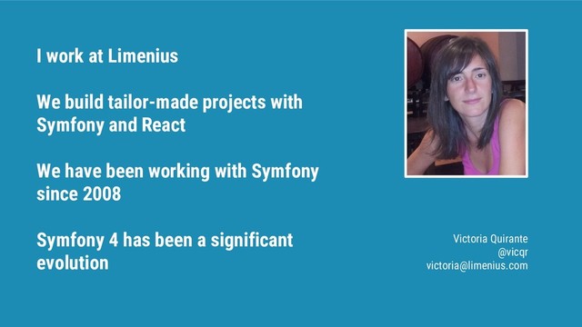 I work at Limenius
We build tailor-made projects with
Symfony and React
We have been working with Symfony
since 2008
Symfony 4 has been a significant
evolution
Victoria Quirante
@vicqr
victoria@limenius.com
