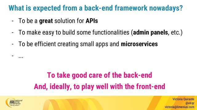 Victoria Quirante
@vicqr
victoria@limenius.com
What is expected from a back-end framework nowadays?
- To be a great solution for APIs
- To make easy to build some functionalities (admin panels, etc.)
- To be efficient creating small apps and microservices
- ...
To take good care of the back-end
And, ideally, to play well with the front-end
