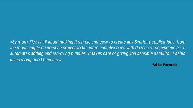 «Symfony Flex is all about making it simple and easy to create any Symfony applications, from
the most simple micro-style project to the more complex ones with dozens of dependencies. It
automates adding and removing bundles. It takes care of giving you sensible defaults. It helps
discovering good bundles.»
Fabien Potencier
