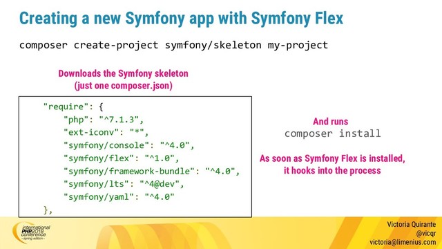 Victoria Quirante
@vicqr
victoria@limenius.com
Creating a new Symfony app with Symfony Flex
composer create-project symfony/skeleton my-project
"require": {
"php": "^7.1.3",
"ext-iconv": "*",
"symfony/console": "^4.0",
"symfony/flex": "^1.0",
"symfony/framework-bundle": "^4.0",
"symfony/lts": "^4@dev",
"symfony/yaml": "^4.0"
},
Downloads the Symfony skeleton
(just one composer.json)
composer install
And runs
As soon as Symfony Flex is installed,
it hooks into the process
