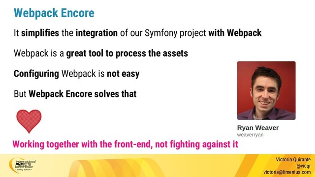 Victoria Quirante
@vicqr
victoria@limenius.com
Webpack Encore
It simplifies the integration of our Symfony project with Webpack
Webpack is a great tool to process the assets
Configuring Webpack is not easy
But Webpack Encore solves that
Working together with the front-end, not fighting against it
