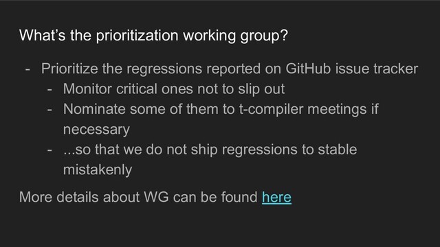 What’s the prioritization working group?
- Prioritize the regressions reported on GitHub issue tracker
- Monitor critical ones not to slip out
- Nominate some of them to t-compiler meetings if
necessary
- ...so that we do not ship regressions to stable
mistakenly
More details about WG can be found here
