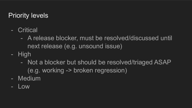 Priority levels
- Critical
- A release blocker, must be resolved/discussed until
next release (e.g. unsound issue)
- High
- Not a blocker but should be resolved/triaged ASAP
(e.g. working -> broken regression)
- Medium
- Low

