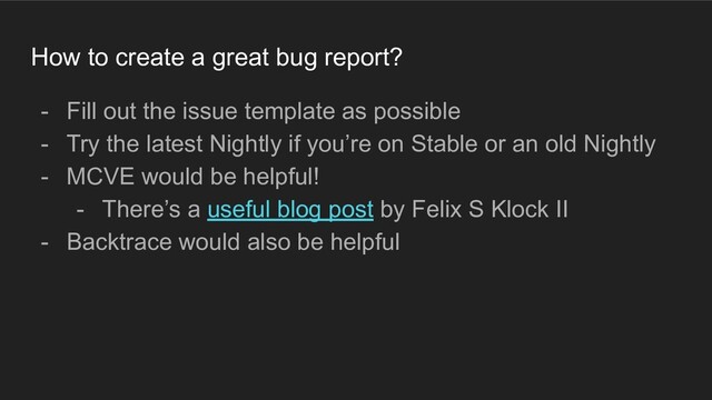 How to create a great bug report?
- Fill out the issue template as possible
- Try the latest Nightly if you’re on Stable or an old Nightly
- MCVE would be helpful!
- There’s a useful blog post by Felix S Klock II
- Backtrace would also be helpful
