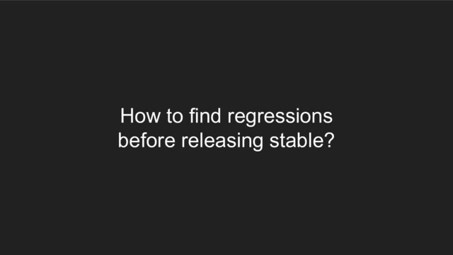 How to find regressions
before releasing stable?
