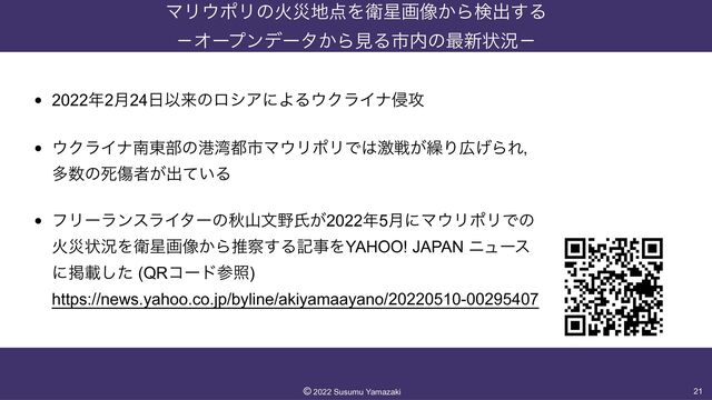 ϚϦ΢ϙϦͷՐࡂ஍఺ΛӴ੕ը૾͔Βݕग़͢Δ
 
ʵΦʔϓϯσʔλ͔ΒݟΔࢢ಺ͷ࠷৽ঢ়گʵ
• 2022೥2݄24೔ҎདྷͷϩγΞʹΑΔ΢ΫϥΠφ৵߈


• ΢ΫϥΠφೆ౦෦ͷߓ࿷౎ࢢϚ΢ϦϙϦͰ͸ܹઓ͕܁Γ޿͛ΒΕɼ
 
ଟ਺ͷࢮইऀ͕ग़͍ͯΔ


• ϑϦʔϥϯεϥΠλʔͷळࢁจ໺ࢯ͕2022೥5݄ʹϚ΢ϦϙϦͰͷ
 
Րࡂঢ়گΛӴ੕ը૾͔Βਪ࡯͢ΔهࣄΛYAHOO! JAPAN χϡʔε
 
ʹܝࡌͨ͠ (QRίʔυࢀর)
 
https://news.yahoo.co.jp/byline/akiyamaayano/20220510-00295407
21
©︎
2022 Susumu Yamazaki

