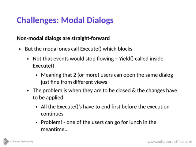 Collabora Productivity
www.collaboraoffice.com
Challenges: Modal Dialogs
Non-modal dialogs are straight-forward
●
But the modal ones call Execute() which blocks
●
Not that events would stop flowing – Yield() called inside
Execute()
●
Meaning that 2 (or more) users can open the same dialog
just fine from different views
●
The problem is when they are to be closed & the changes have
to be applied
●
All the Execute()’s have to end first before the execution
continues
●
Problem! - one of the users can go for lunch in the
meantime...
