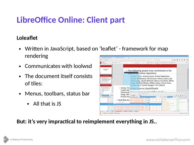 Collabora Productivity
www.collaboraoffice.com
LibreOffice Online: Client part
Loleaflet
●
Written in JavaScript, based on ‘leaflet’ - framework for map
rendering
●
Communicates with loolwsd
●
The document itself consists
of tiles:
●
Menus, toolbars, status bar
●
All that is JS
But: it’s very impractical to reimplement everything in JS..
