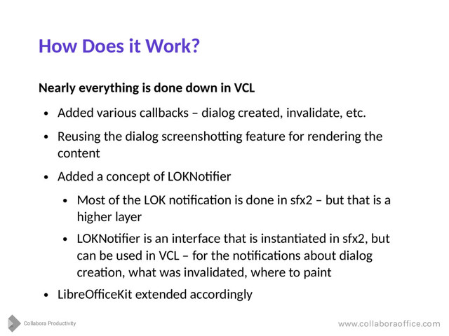 Collabora Productivity
www.collaboraoffice.com
How Does it Work?
Nearly everything is done down in VCL
●
Added various callbacks – dialog created, invalidate, etc.
●
Reusing the dialog screenshotting feature for rendering the
content
●
Added a concept of LOKNotifier
●
Most of the LOK notification is done in sfx2 – but that is a
higher layer
●
LOKNotifier is an interface that is instantiated in sfx2, but
can be used in VCL – for the notifications about dialog
creation, what was invalidated, where to paint
●
LibreOfficeKit extended accordingly
