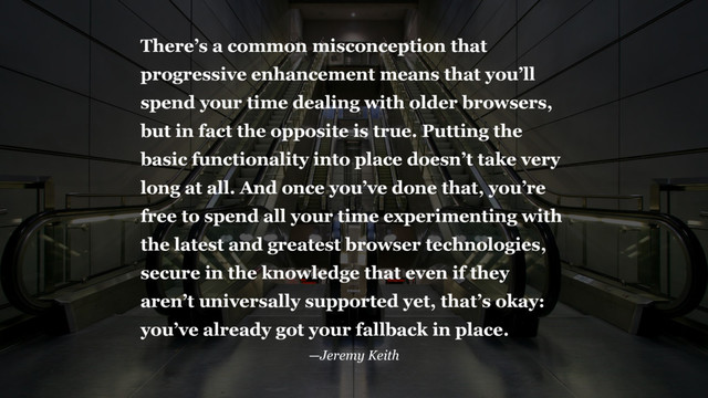 There’s a common misconception that
progressive enhancement means that you’ll
spend your time dealing with older browsers,
but in fact the opposite is true. Putting the
basic functionality into place doesn’t take very
long at all. And once you’ve done that, you’re
free to spend all your time experimenting with
the latest and greatest browser technologies,
secure in the knowledge that even if they
aren’t universally supported yet, that’s okay:
you’ve already got your fallback in place.
—Jeremy Keith
