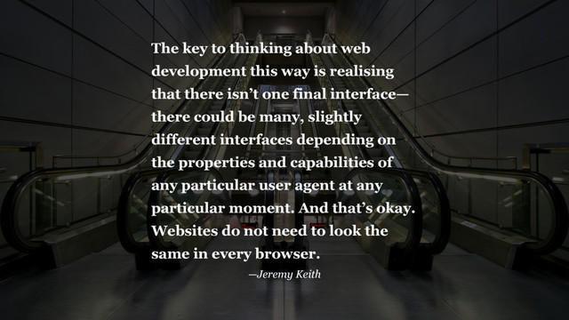 The key to thinking about web
development this way is realising
that there isn’t one final interface—
there could be many, slightly
different interfaces depending on
the properties and capabilities of
any particular user agent at any
particular moment. And that’s okay.
Websites do not need to look the
same in every browser.
—Jeremy Keith
