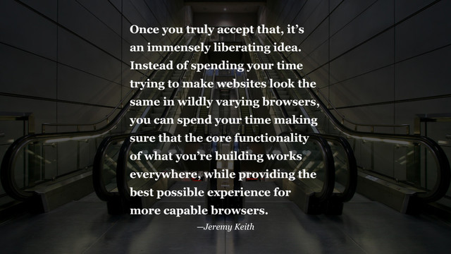 Once you truly accept that, it’s
an immensely liberating idea.
Instead of spending your time
trying to make websites look the
same in wildly varying browsers,
you can spend your time making
sure that the core functionality
of what you’re building works
everywhere, while providing the
best possible experience for
more capable browsers.
—Jeremy Keith
