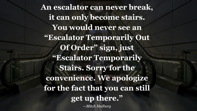 An escalator can never break,
it can only become stairs.
You would never see an
“Escalator Temporarily Out
Of Order” sign, just
“Escalator Temporarily
Stairs. Sorry for the
convenience. We apologize
for the fact that you can still
get up there.”
—Mitch Hedberg
