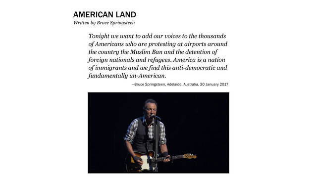 Tonight we want to add our voices to the thousands
of Americans who are protesting at airports around
the country the Muslim Ban and the detention of
foreign nationals and refugees. America is a nation
of immigrants and we find this anti-democratic and
fundamentally un-American.
—Bruce Springsteen, Adelaide, Australia, 30 January 2017
AMERICAN LAND
Written by Bruce Springsteen
