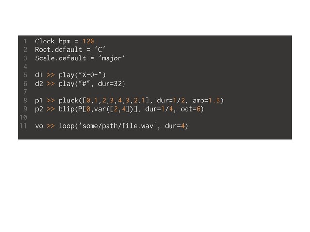 1 Clock.bpm = 120
2 Root.default = ‘C’
3 Scale.default = ‘major’
4
5 d1 >> play(“X-O-”)
6 d2 >> play(“#”, dur=32)
7
8 p1 >> pluck([0,1,2,3,4,3,2,1], dur=1/2, amp=1.5)
9 p2 >> blip(P[0,var([2,4])], dur=1/4, oct=6)
10
11 vo >> loop(‘some/path/file.wav’, dur=4)
