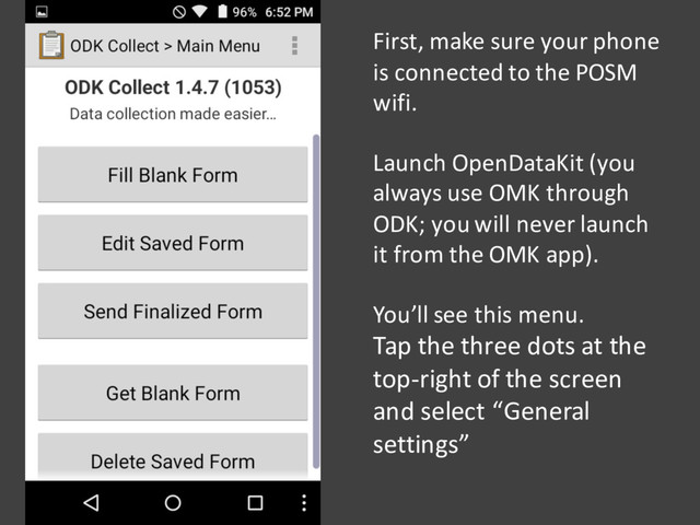 First, make sure your phone
is connected to the POSM
wifi.
Launch OpenDataKit (you
always use OMK through
ODK; you will never launch
it from the OMK app).
You’ll see this menu.
Tap the three dots at the
top-right of the screen
and select “General
settings”
