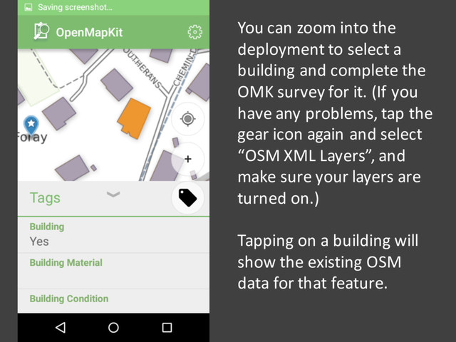 You can zoom into the
deployment to select a
building and complete the
OMK survey for it. (If you
have any problems, tap the
gear icon again and select
“OSM XML Layers”, and
make sure your layers are
turned on.)
Tapping on a building will
show the existing OSM
data for that feature.
