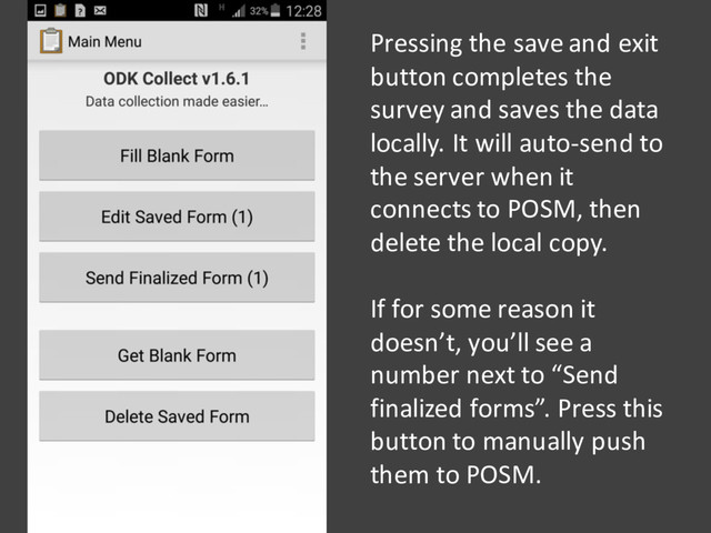 Pressing the save and exit
button completes the
survey and saves the data
locally. It will auto-send to
the server when it
connects to POSM, then
delete the local copy.
If for some reason it
doesn’t, you’ll see a
number next to “Send
finalized forms”. Press this
button to manually push
them to POSM.
