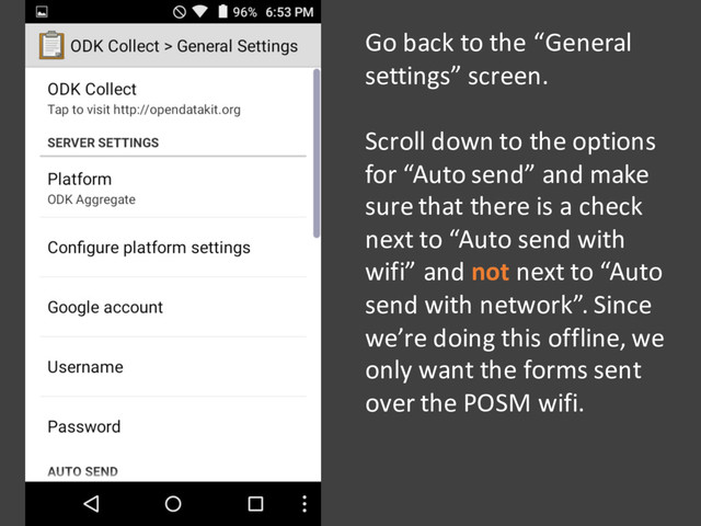Go back to the “General
settings” screen.
Scroll down to the options
for “Auto send” and make
sure that there is a check
next to “Auto send with
wifi” and not next to “Auto
send with network”. Since
we’re doing this offline, we
only want the forms sent
over the POSM wifi.

