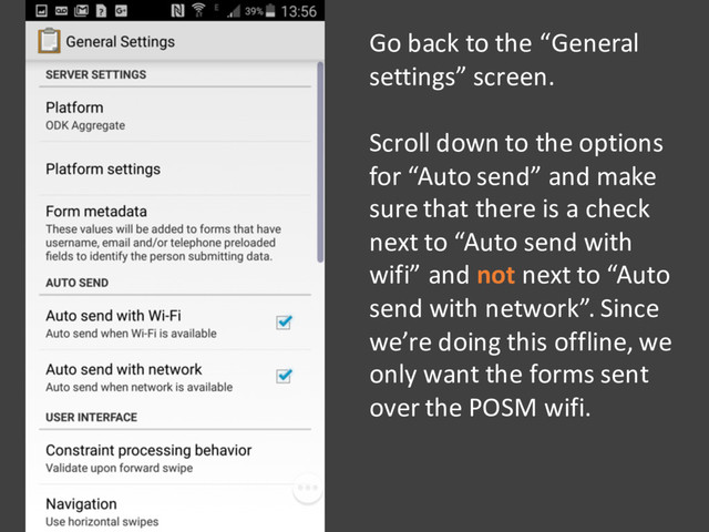 Go back to the “General
settings” screen.
Scroll down to the options
for “Auto send” and make
sure that there is a check
next to “Auto send with
wifi” and not next to “Auto
send with network”. Since
we’re doing this offline, we
only want the forms sent
over the POSM wifi.
