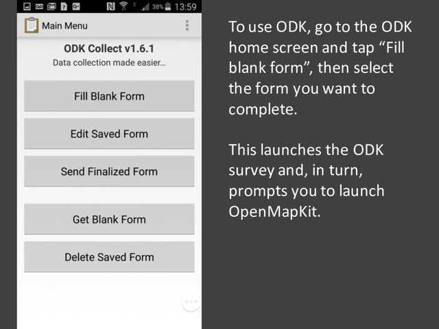 To use ODK, go to the ODK
home screen and tap “Fill
blank form”, then select
the form you want to
complete.
This launches the ODK
survey and, in turn,
prompts you to launch
OpenMapKit.
