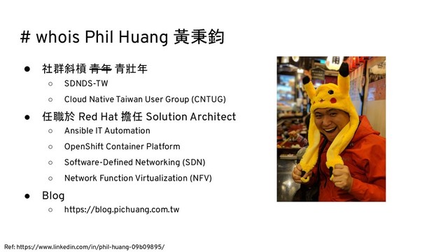 # whois Phil Huang 黃秉鈞
● 社群斜槓 青年 青壯年
○ SDNDS-TW
○ Cloud Native Taiwan User Group (CNTUG)
● 任職於 Red Hat 擔任 Solution Architect
○ Ansible IT Automation
○ OpenShift Container Platform
○ Software-Deﬁned Networking (SDN)
○ Network Function Virtualization (NFV)
● Blog
○ https://blog.pichuang.com.tw
Ref: https://www.linkedin.com/in/phil-huang-09b09895/
